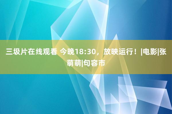 三圾片在线观看 今晚18:30，放映运行！|电影|张萌萌|句容市