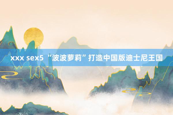 xxx sex5 “波波萝莉”打造中国版迪士尼王国