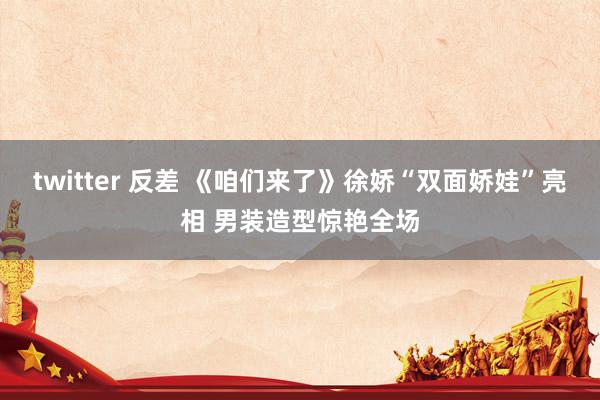 twitter 反差 《咱们来了》徐娇“双面娇娃”亮相 男装造型惊艳全场