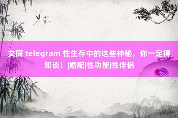 女同 telegram 性生存中的这些神秘，你一定得知谈！|婚配|性功能|性伴侣