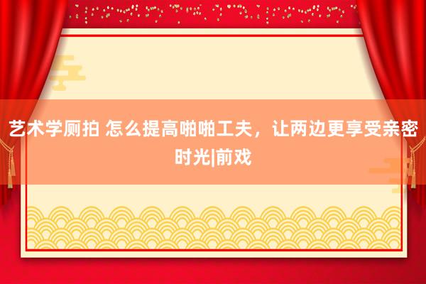 艺术学厕拍 怎么提高啪啪工夫，让两边更享受亲密时光|前戏