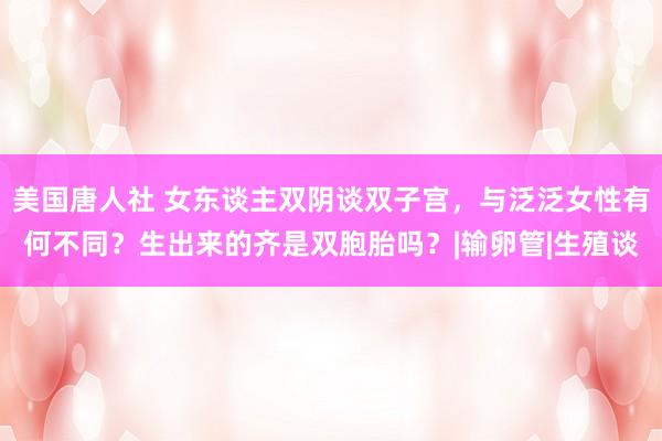 美国唐人社 女东谈主双阴谈双子宫，与泛泛女性有何不同？生出来的齐是双胞胎吗？|输卵管|生殖谈