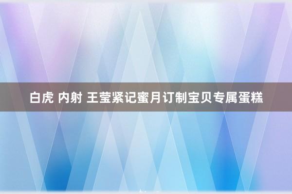 白虎 内射 王莹紧记蜜月　订制宝贝专属蛋糕