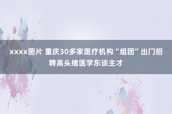 xxxx图片 重庆30多家医疗机构“组团”出门招聘高头绪医学东谈主才