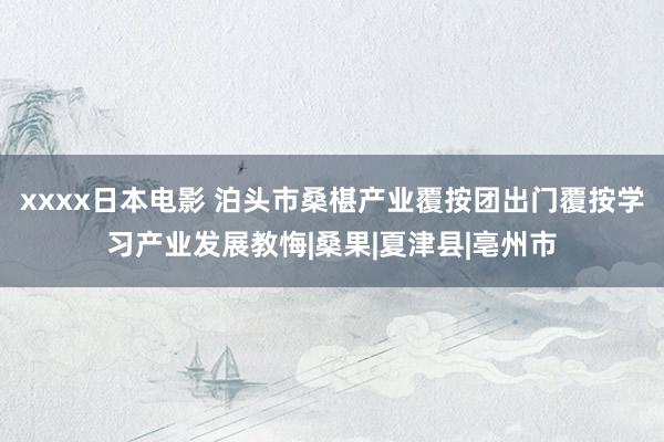 xxxx日本电影 泊头市桑椹产业覆按团出门覆按学习产业发展教悔|桑果|夏津县|亳州市