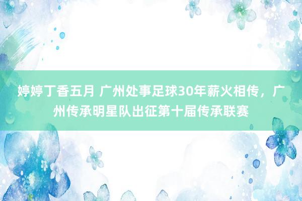 婷婷丁香五月 广州处事足球30年薪火相传，广州传承明星队出征第十届传承联赛