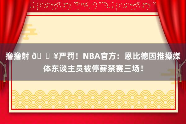 撸撸射 💥严罚！NBA官方：恩比德因推搡媒体东谈主员被停薪禁赛三场！