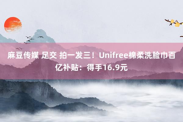 麻豆传媒 足交 拍一发三！Unifree棉柔洗脸巾百亿补贴：得手16.9元