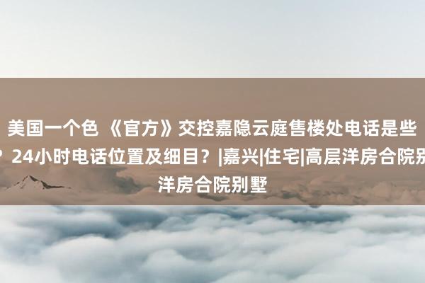 美国一个色 《官方》交控嘉隐云庭售楼处电话是些许？24小时电话位置及细目？|嘉兴|住宅|高层洋房合院别墅