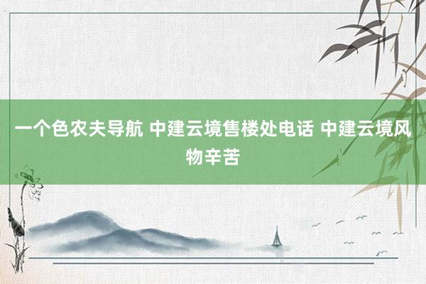 一个色农夫导航 中建云境售楼处电话 中建云境风物辛苦