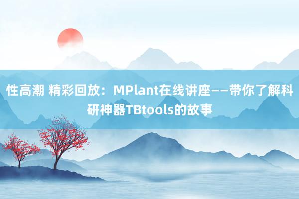 性高潮 精彩回放：MPlant在线讲座——带你了解科研神器TBtools的故事