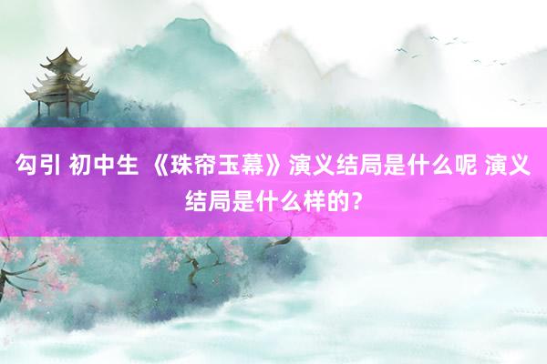 勾引 初中生 《珠帘玉幕》演义结局是什么呢 演义结局是什么样的？