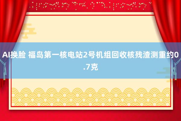 AI换脸 福岛第一核电站2号机组回收核残渣测重约0.7克