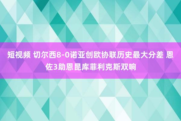 短视频 切尔西8-0诺亚创欧协联历史最大分差 恩佐3助恩昆库菲利克斯双响