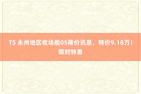 TS 永州地区收场舰05降价讯息，特价9.18万！限时特惠