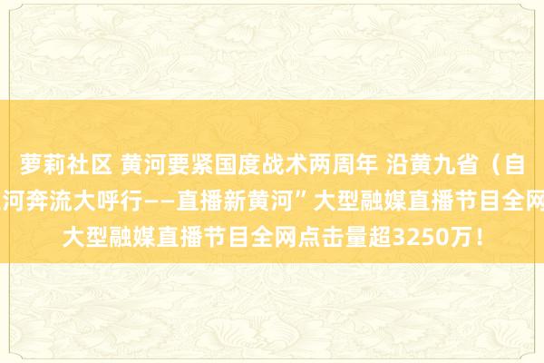 萝莉社区 黄河要紧国度战术两周年 沿黄九省（自治区）这么干 “大河奔流大呼行——直播新黄河”大型融媒直播节目全网点击量超3250万！