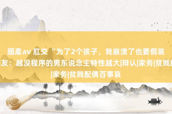 國產av 肛交 “为了2个孩子，我崩溃了也要假装顽强！”网友：越没程序的男东说念主特性越大|辩认|家务|贫贱配偶百事哀