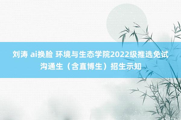 刘涛 ai换脸 环境与生态学院2022级推选免试沟通生（含直博生）招生示知