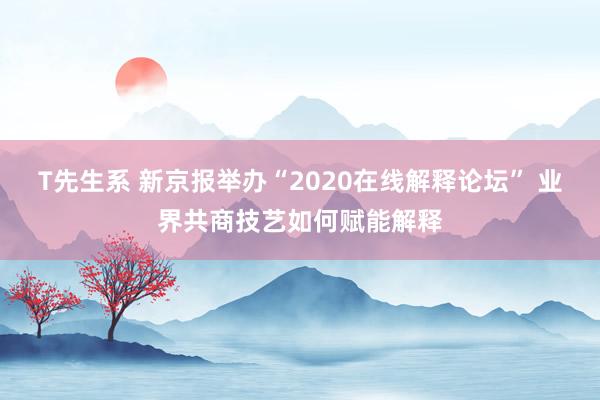 T先生系 新京报举办“2020在线解释论坛” 业界共商技艺如何赋能解释