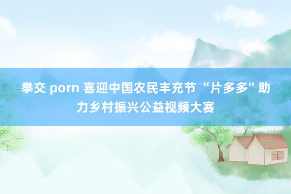 拳交 porn 喜迎中国农民丰充节 “片多多”助力乡村振兴公益视频大赛