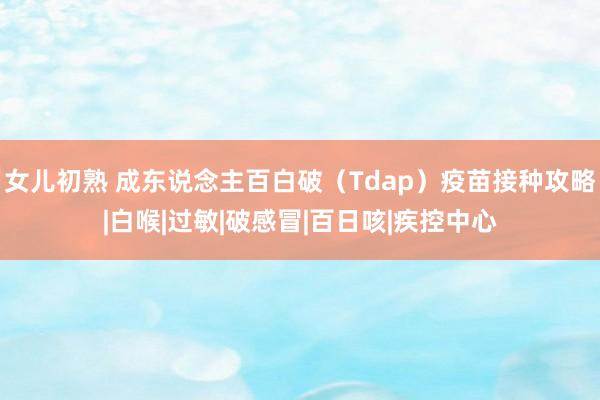 女儿初熟 成东说念主百白破（Tdap）疫苗接种攻略|白喉|过敏|破感冒|百日咳|疾控中心