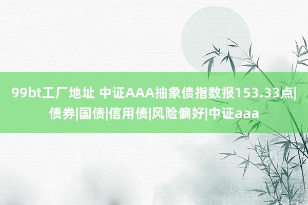 99bt工厂地址 中证AAA抽象债指数报153.33点|债券|国债|信用债|风险偏好|中证aaa