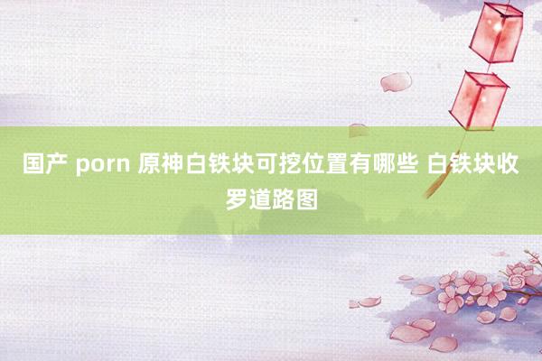 国产 porn 原神白铁块可挖位置有哪些 白铁块收罗道路图