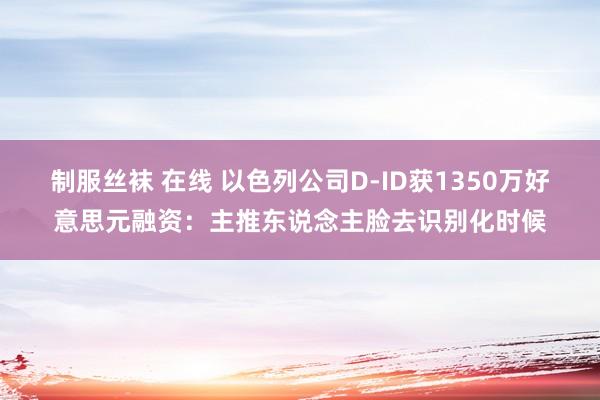 制服丝袜 在线 以色列公司D-ID获1350万好意思元融资：主推东说念主脸去识别化时候