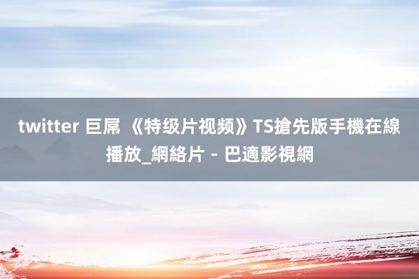 twitter 巨屌 《特级片视频》TS搶先版手機在線播放_網絡片 - 巴適影視網