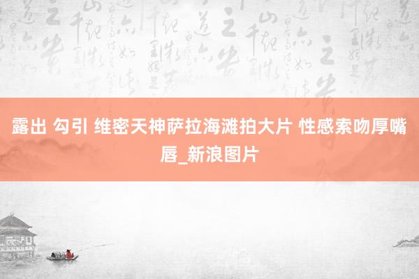 露出 勾引 维密天神萨拉海滩拍大片 性感索吻厚嘴唇_新浪图片