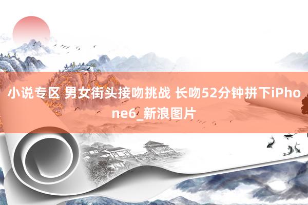 小说专区 男女街头接吻挑战 长吻52分钟拼下iPhone6_新浪图片