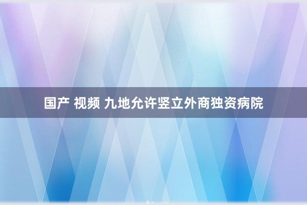 国产 视频 九地允许竖立外商独资病院