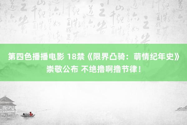 第四色播播电影 18禁《限界凸骑：萌情纪年史》崇敬公布 不绝撸啊撸节律！