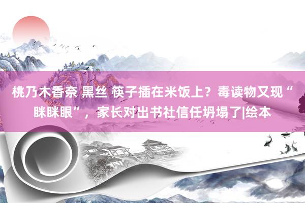 桃乃木香奈 黑丝 筷子插在米饭上？毒读物又现“眯眯眼”，家长对出书社信任坍塌了|绘本