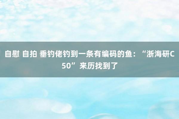 自慰 自拍 垂钓佬钓到一条有编码的鱼：“浙海研C50” 来历找到了