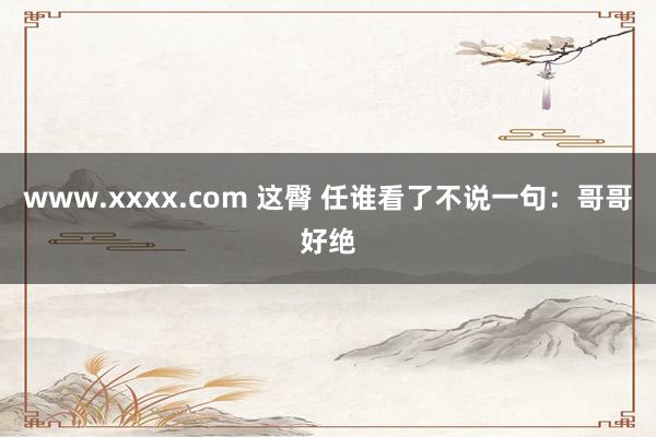 www.xxxx.com 这臀 任谁看了不说一句：哥哥好绝