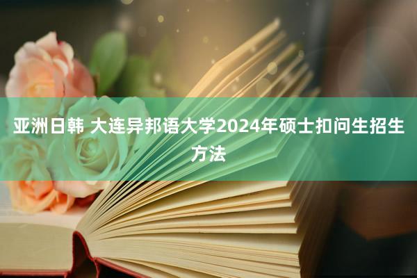 亚洲日韩 大连异邦语大学2024年硕士扣问生招生方法