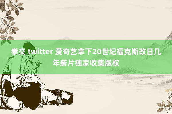 拳交 twitter 爱奇艺拿下20世纪福克斯改日几年新片独家收集版权