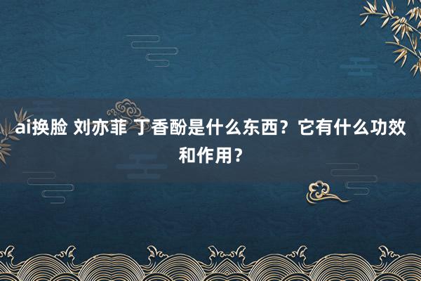 ai换脸 刘亦菲 丁香酚是什么东西？它有什么功效和作用？