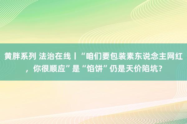 黄胖系列 法治在线丨“咱们要包装素东说念主网红，你很顺应”是“馅饼”仍是天价陷坑？