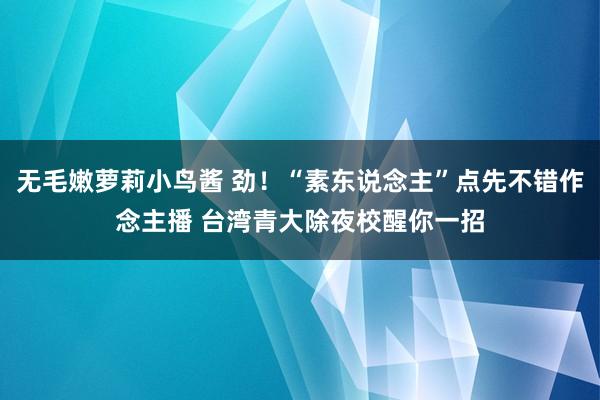 无毛嫩萝莉小鸟酱 劲！“素东说念主”点先不错作念主播 台湾青大除夜校醒你一招