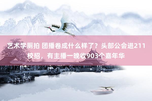 艺术学厕拍 团播卷成什么样了？头部公会进211校招，有主播一晚收903个嘉年华