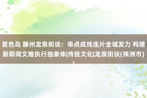 爱色岛 滕州龙泉街谈：串点成线连片全域发力 构建新期间文雅执行抽象体|传统文化|龙泉街谈(株洲市)