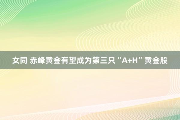 女同 赤峰黄金有望成为第三只“A+H”黄金股