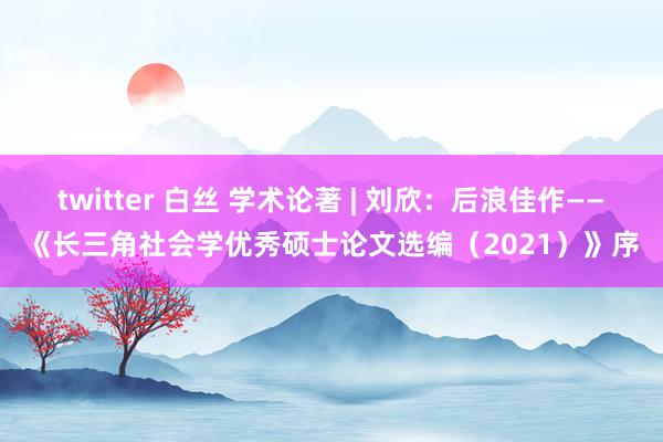 twitter 白丝 学术论著 | 刘欣：后浪佳作——《长三角社会学优秀硕士论文选编（2021）》序